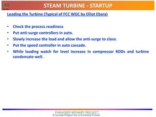 STEAM TURBINE - STARTUP
PARADEEP REFINERY PROJECT
A Sunrise Project for a Sunshine Future
Loading the Turbine (Typical of FCC WGC by Elliot Ebara)
• Check the process readiness
• Put anti-surge controllers in auto.
• Slowly increase the load and allow the anti-surge to close.
• Put the speed controller in auto cascade.
• While loading watch for level increase in compressor KODs and turbine
condensate well.
 