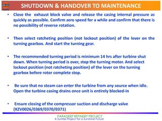 SHUTDOWN & HANDOVER TO MAINTENANCE
PARADEEP REFINERY PROJECT
A Sunrise Project for a Sunshine Future
• Close the exhaust block valve and release the casing internal pressure as
quickly as possible. Confirm zero speed for a while and confirm that there is
no possibility of reverse rotation.
• Then select ratcheting position (not lockout position) of the lever on the
turning gearbox. And start the turning gear.
• The recommended turning period is minimum 14 hrs after turbine shut
down. When turning period is over, stop the turning motor. And select
lockout position (not ratcheting position) of the lever on the turning
gearbox before rotor complete stop.
• Be sure that no steam can enter the turbine from any source when idle.
Open the turbine casing drains once unit is entirely blocked-in
• Ensure closing of the compressor suction and discharge valve
(XZV0026/0369/0370/0371)
 