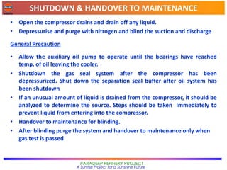 SHUTDOWN & HANDOVER TO MAINTENANCE
PARADEEP REFINERY PROJECT
A Sunrise Project for a Sunshine Future
• Open the compressor drains and drain off any liquid.
• Depressurise and purge with nitrogen and blind the suction and discharge
General Precaution
• Allow the auxiliary oil pump to operate until the bearings have reached
temp. of oil leaving the cooler.
• Shutdown the gas seal system after the compressor has been
depressurized. Shut down the separation seal buffer after oil system has
been shutdown
• If an unusual amount of liquid is drained from the compressor, it should be
analyzed to determine the source. Steps should be taken immediately to
prevent liquid from entering into the compressor.
• Handover to maintenance for blinding.
• After blinding purge the system and handover to maintenance only when
gas test is passed
 