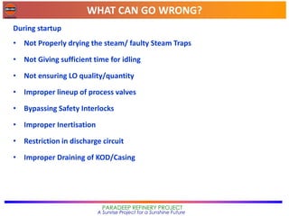 WHAT CAN GO WRONG?
PARADEEP REFINERY PROJECT
A Sunrise Project for a Sunshine Future
During startup
• Not Properly drying the steam/ faulty Steam Traps
• Not Giving sufficient time for idling
• Not ensuring LO quality/quantity
• Improper lineup of process valves
• Bypassing Safety Interlocks
• Improper Inertisation
• Restriction in discharge circuit
• Improper Draining of KOD/Casing
 