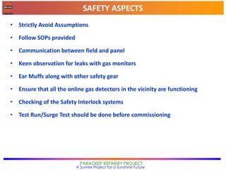 SAFETY ASPECTS
PARADEEP REFINERY PROJECT
A Sunrise Project for a Sunshine Future
• Strictly Avoid Assumptions
• Follow SOPs provided
• Communication between field and panel
• Keen observation for leaks with gas monitors
• Ear Muffs along with other safety gear
• Ensure that all the online gas detectors in the vicinity are functioning
• Checking of the Safety Interlock systems
• Test Run/Surge Test should be done before commissioning
 