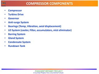 COMPRESSOR COMPONENTS
PARADEEP REFINERY PROJECT
A Sunrise Project for a Sunshine Future
• Compressor
• Turbine Drive
• Governor
• Anti-surge System
• Bearings (Temp, Vibration, axial displacement)
• LO System (cooler, Filter, accumulators, mist eliminator)
• Barring System
• Gland System
• Condensate System
• Rundown Tank
 