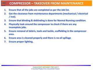 COMPRESSOR – TAKEOVER FROM MAINTENANCE
PARADEEP REFINERY PROJECT
A Sunrise Project for a Sunshine Future
1. Ensure that all the jobs are completed as per the Job list.
2. Get the clearance from maintenance departments (mechanical / electrical
/ inst).
3. Ensure that blinding & deblinding is done for Normal Running condition.
4. Physically look around the compressor to check if there are any
incomplete jobs.
5. Ensure removal of debris, tools and tackle, scaffolding in the compressor
area.
6. Ensure area is cleaned properly and there is no oil spillage
7. Ensure proper lighting.
 