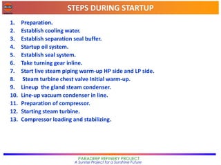 STEPS DURING STARTUP
PARADEEP REFINERY PROJECT
A Sunrise Project for a Sunshine Future
1. Preparation.
2. Establish cooling water.
3. Establish separation seal buffer.
4. Startup oil system.
5. Establish seal system.
6. Take turning gear inline.
7. Start live steam piping warm-up HP side and LP side.
8. Steam turbine chest valve Initial warm-up.
9. Lineup the gland steam condenser.
10. Line-up vacuum condenser in line.
11. Preparation of compressor.
12. Starting steam turbine.
13. Compressor loading and stabilizing.
 