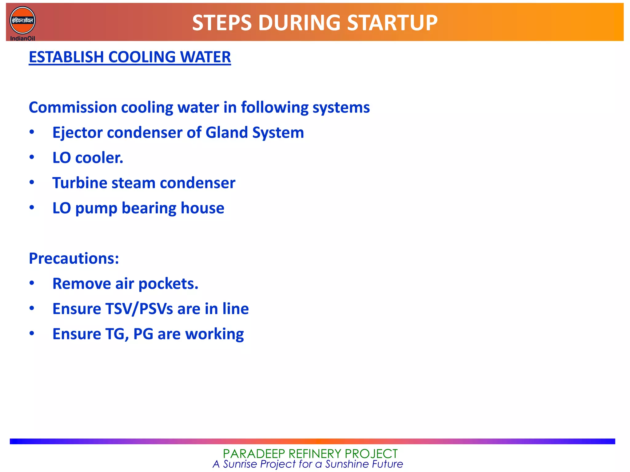 STEPS DURING STARTUP
PARADEEP REFINERY PROJECT
A Sunrise Project for a Sunshine Future
ESTABLISH COOLING WATER
Commission cooling water in following systems
• Ejector condenser of Gland System
• LO cooler.
• Turbine steam condenser
• LO pump bearing house
Precautions:
• Remove air pockets.
• Ensure TSV/PSVs are in line
• Ensure TG, PG are working
 