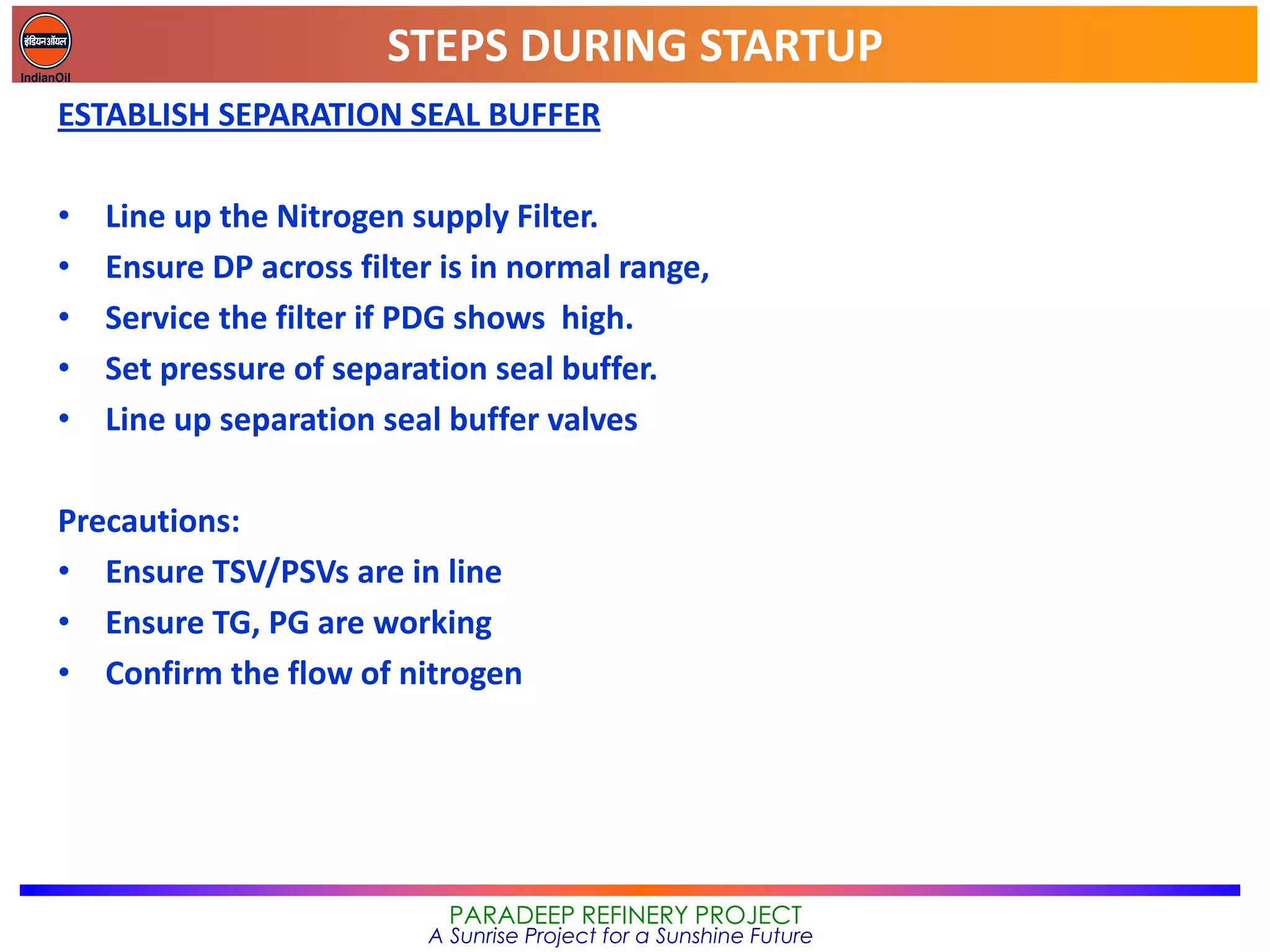 STEPS DURING STARTUP
PARADEEP REFINERY PROJECT
A Sunrise Project for a Sunshine Future
ESTABLISH SEPARATION SEAL BUFFER
• Line up the Nitrogen supply Filter.
• Ensure DP across filter is in normal range,
• Service the filter if PDG shows high.
• Set pressure of separation seal buffer.
• Line up separation seal buffer valves
Precautions:
• Ensure TSV/PSVs are in line
• Ensure TG, PG are working
• Confirm the flow of nitrogen
 