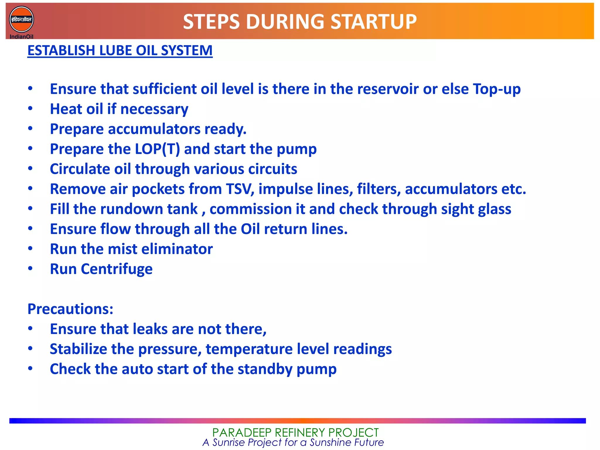 STEPS DURING STARTUP
PARADEEP REFINERY PROJECT
A Sunrise Project for a Sunshine Future
ESTABLISH LUBE OIL SYSTEM
• Ensure that sufficient oil level is there in the reservoir or else Top-up
• Heat oil if necessary
• Prepare accumulators ready.
• Prepare the LOP(T) and start the pump
• Circulate oil through various circuits
• Remove air pockets from TSV, impulse lines, filters, accumulators etc.
• Fill the rundown tank , commission it and check through sight glass
• Ensure flow through all the Oil return lines.
• Run the mist eliminator
• Run Centrifuge
Precautions:
• Ensure that leaks are not there,
• Stabilize the pressure, temperature level readings
• Check the auto start of the standby pump
 
