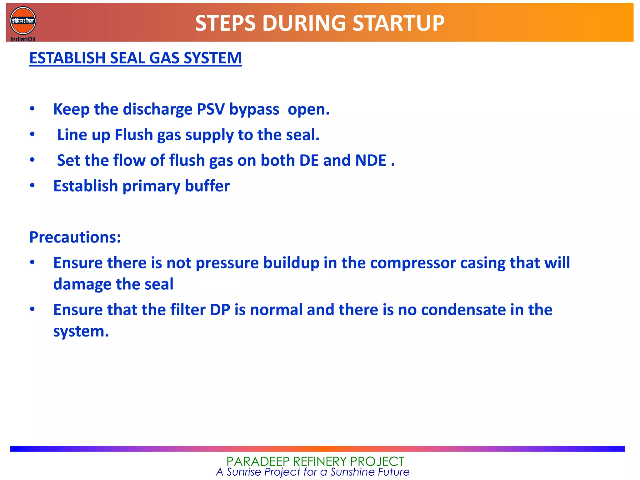 STEPS DURING STARTUP
PARADEEP REFINERY PROJECT
A Sunrise Project for a Sunshine Future
ESTABLISH SEAL GAS SYSTEM
• Keep the discharge PSV bypass open.
• Line up Flush gas supply to the seal.
• Set the flow of flush gas on both DE and NDE .
• Establish primary buffer
Precautions:
• Ensure there is not pressure buildup in the compressor casing that will
damage the seal
• Ensure that the filter DP is normal and there is no condensate in the
system.
 