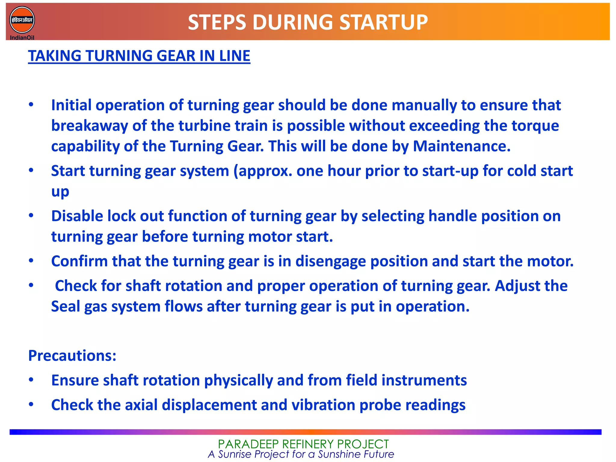 STEPS DURING STARTUP
PARADEEP REFINERY PROJECT
A Sunrise Project for a Sunshine Future
TAKING TURNING GEAR IN LINE
• Initial operation of turning gear should be done manually to ensure that
breakaway of the turbine train is possible without exceeding the torque
capability of the Turning Gear. This will be done by Maintenance.
• Start turning gear system (approx. one hour prior to start-up for cold start
up
• Disable lock out function of turning gear by selecting handle position on
turning gear before turning motor start.
• Confirm that the turning gear is in disengage position and start the motor.
• Check for shaft rotation and proper operation of turning gear. Adjust the
Seal gas system flows after turning gear is put in operation.
Precautions:
• Ensure shaft rotation physically and from field instruments
• Check the axial displacement and vibration probe readings
 