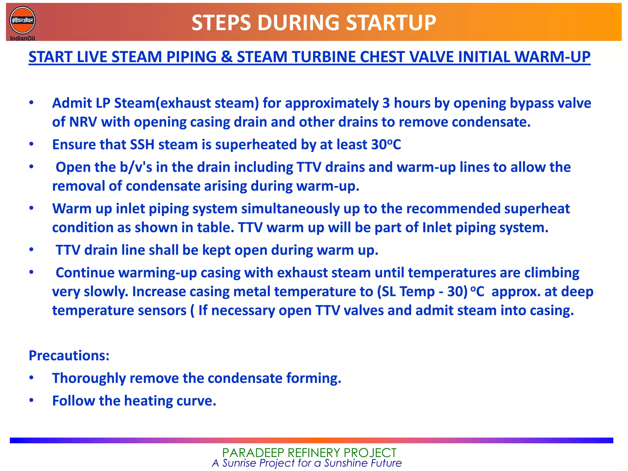 STEPS DURING STARTUP
PARADEEP REFINERY PROJECT
A Sunrise Project for a Sunshine Future
START LIVE STEAM PIPING & STEAM TURBINE CHEST VALVE INITIAL WARM-UP
• Admit LP Steam(exhaust steam) for approximately 3 hours by opening bypass valve
of NRV with opening casing drain and other drains to remove condensate.
• Ensure that SSH steam is superheated by at least 30oC
• Open the b/v's in the drain including TTV drains and warm-up lines to allow the
removal of condensate arising during warm-up.
• Warm up inlet piping system simultaneously up to the recommended superheat
condition as shown in table. TTV warm up will be part of Inlet piping system.
• TTV drain line shall be kept open during warm up.
• Continue warming-up casing with exhaust steam until temperatures are climbing
very slowly. Increase casing metal temperature to (SL Temp - 30) oC approx. at deep
temperature sensors ( If necessary open TTV valves and admit steam into casing.
Precautions:
• Thoroughly remove the condensate forming.
• Follow the heating curve.
 