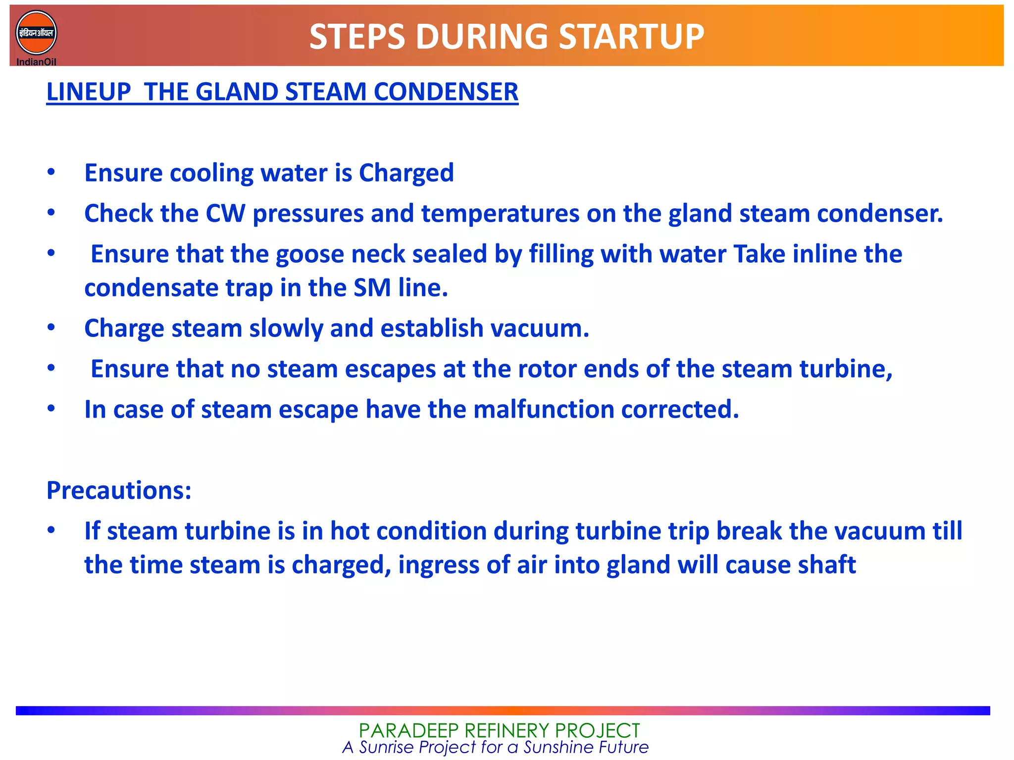 STEPS DURING STARTUP
PARADEEP REFINERY PROJECT
A Sunrise Project for a Sunshine Future
LINEUP THE GLAND STEAM CONDENSER
• Ensure cooling water is Charged
• Check the CW pressures and temperatures on the gland steam condenser.
• Ensure that the goose neck sealed by filling with water Take inline the
condensate trap in the SM line.
• Charge steam slowly and establish vacuum.
• Ensure that no steam escapes at the rotor ends of the steam turbine,
• In case of steam escape have the malfunction corrected.
Precautions:
• If steam turbine is in hot condition during turbine trip break the vacuum till
the time steam is charged, ingress of air into gland will cause shaft
 
