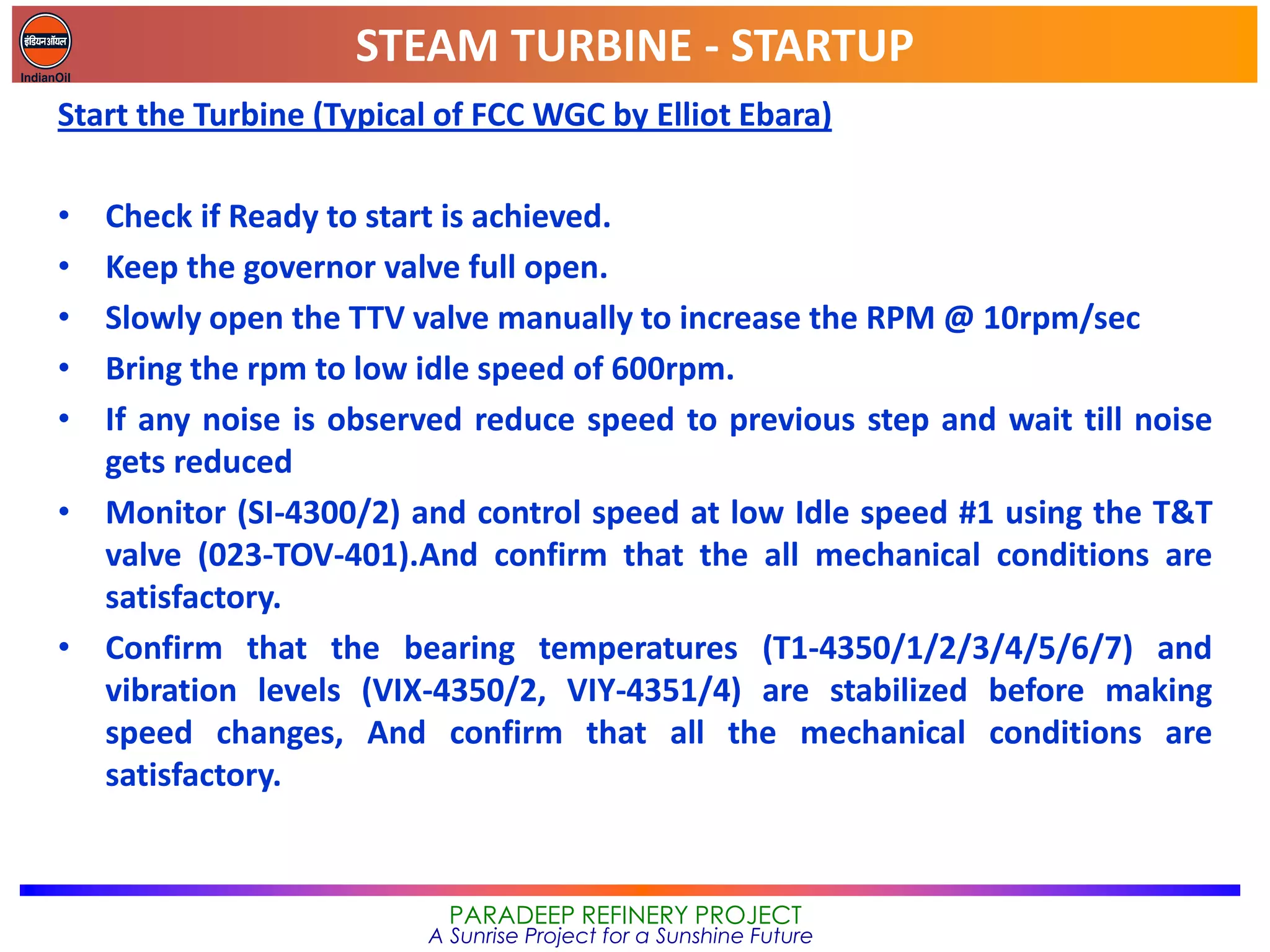 STEAM TURBINE - STARTUP
PARADEEP REFINERY PROJECT
A Sunrise Project for a Sunshine Future
Start the Turbine (Typical of FCC WGC by Elliot Ebara)
• Check if Ready to start is achieved.
• Keep the governor valve full open.
• Slowly open the TTV valve manually to increase the RPM @ 10rpm/sec
• Bring the rpm to low idle speed of 600rpm.
• If any noise is observed reduce speed to previous step and wait till noise
gets reduced
• Monitor (SI-4300/2) and control speed at low Idle speed #1 using the T&T
valve (023-TOV-401).And confirm that the all mechanical conditions are
satisfactory.
• Confirm that the bearing temperatures (T1-4350/1/2/3/4/5/6/7) and
vibration levels (VIX-4350/2, VIY-4351/4) are stabilized before making
speed changes, And confirm that all the mechanical conditions are
satisfactory.
 