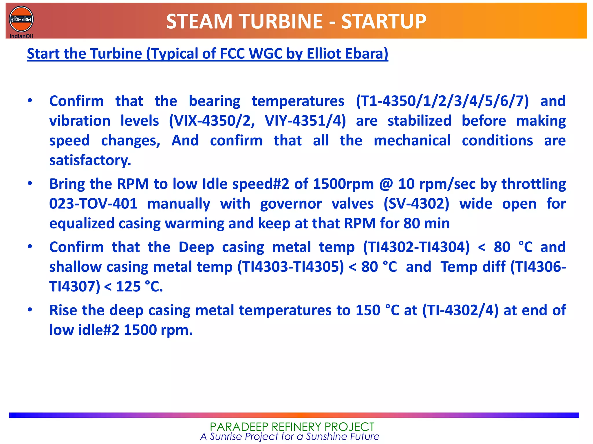 STEAM TURBINE - STARTUP
PARADEEP REFINERY PROJECT
A Sunrise Project for a Sunshine Future
Start the Turbine (Typical of FCC WGC by Elliot Ebara)
• Confirm that the bearing temperatures (T1-4350/1/2/3/4/5/6/7) and
vibration levels (VIX-4350/2, VIY-4351/4) are stabilized before making
speed changes, And confirm that all the mechanical conditions are
satisfactory.
• Bring the RPM to low Idle speed#2 of 1500rpm @ 10 rpm/sec by throttling
023-TOV-401 manually with governor valves (SV-4302) wide open for
equalized casing warming and keep at that RPM for 80 min
• Confirm that the Deep casing metal temp (TI4302-TI4304) < 80 °C and
shallow casing metal temp (TI4303-TI4305) < 80 °C and Temp diff (TI4306-
TI4307) < 125 °C.
• Rise the deep casing metal temperatures to 150 °C at (TI-4302/4) at end of
low idle#2 1500 rpm.
 