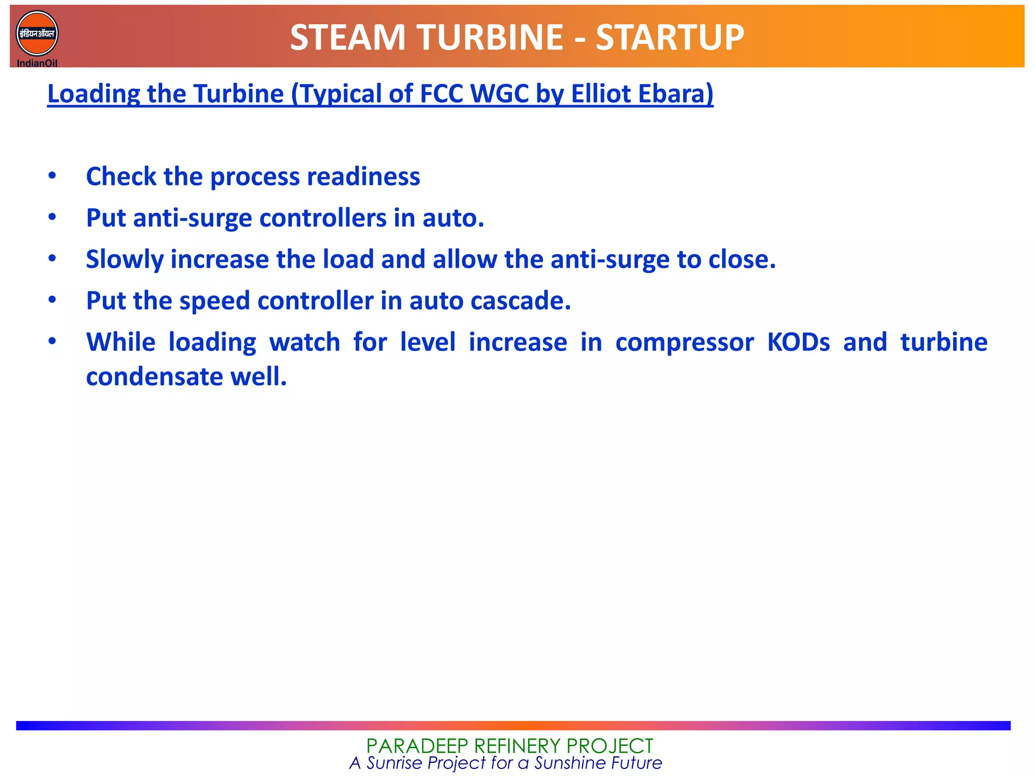 STEAM TURBINE - STARTUP
PARADEEP REFINERY PROJECT
A Sunrise Project for a Sunshine Future
Loading the Turbine (Typical of FCC WGC by Elliot Ebara)
• Check the process readiness
• Put anti-surge controllers in auto.
• Slowly increase the load and allow the anti-surge to close.
• Put the speed controller in auto cascade.
• While loading watch for level increase in compressor KODs and turbine
condensate well.
 