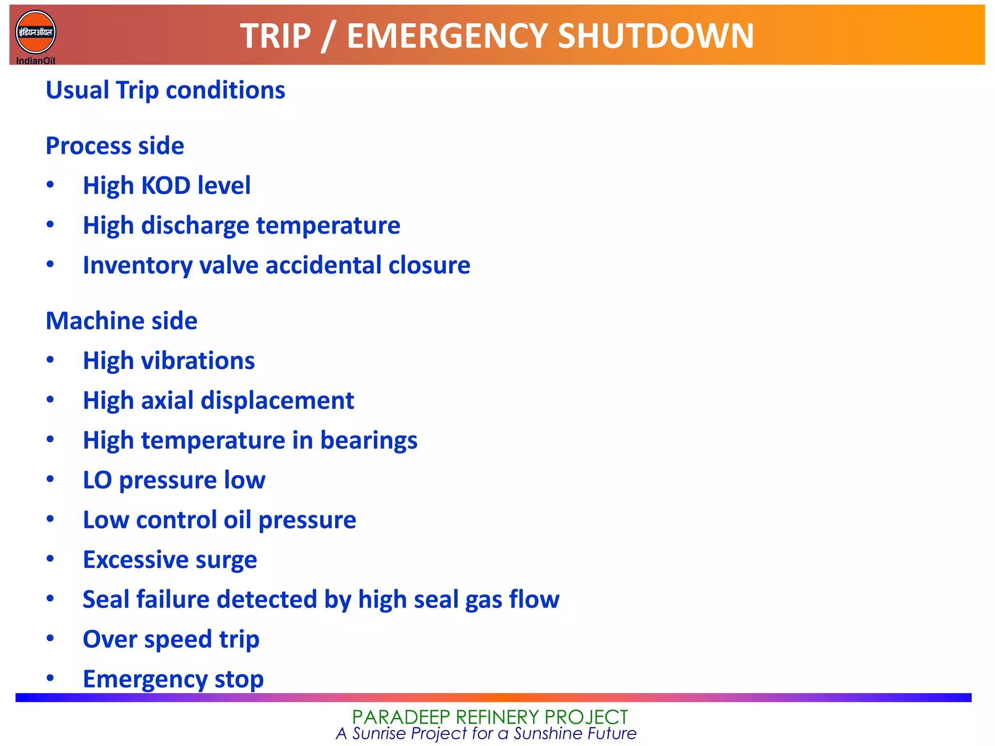 TRIP / EMERGENCY SHUTDOWN
PARADEEP REFINERY PROJECT
A Sunrise Project for a Sunshine Future
Usual Trip conditions
Process side
• High KOD level
• High discharge temperature
• Inventory valve accidental closure
Machine side
• High vibrations
• High axial displacement
• High temperature in bearings
• LO pressure low
• Low control oil pressure
• Excessive surge
• Seal failure detected by high seal gas flow
• Over speed trip
• Emergency stop
 