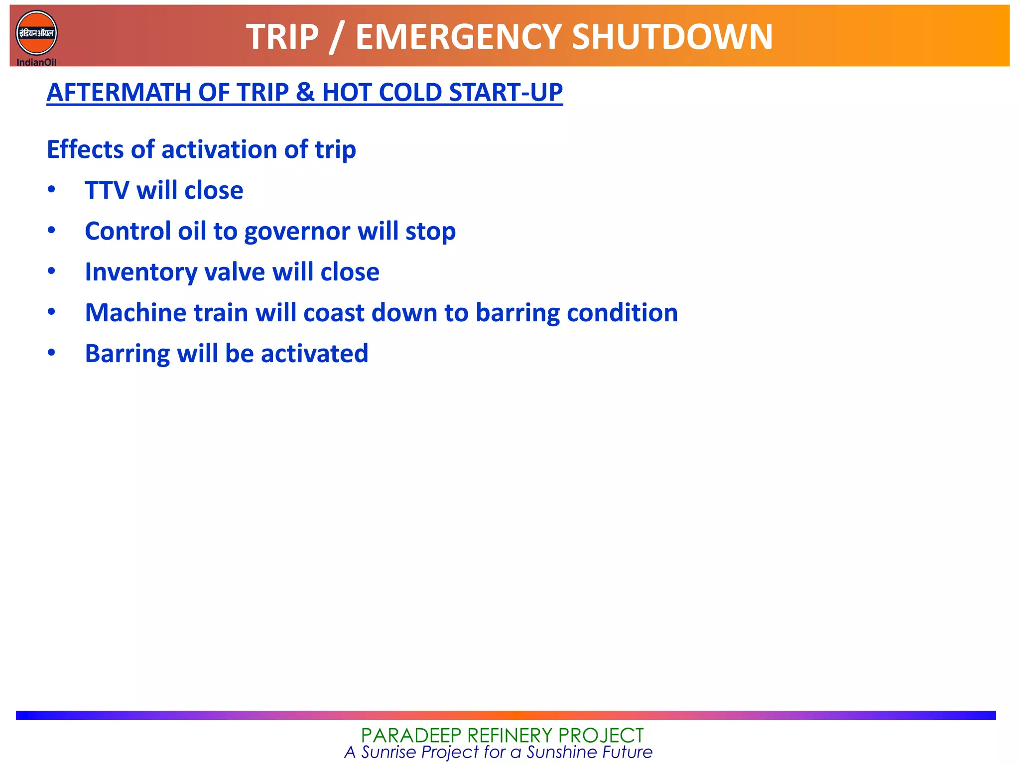 TRIP / EMERGENCY SHUTDOWN
PARADEEP REFINERY PROJECT
A Sunrise Project for a Sunshine Future
AFTERMATH OF TRIP & HOT COLD START-UP
Effects of activation of trip
• TTV will close
• Control oil to governor will stop
• Inventory valve will close
• Machine train will coast down to barring condition
• Barring will be activated
 