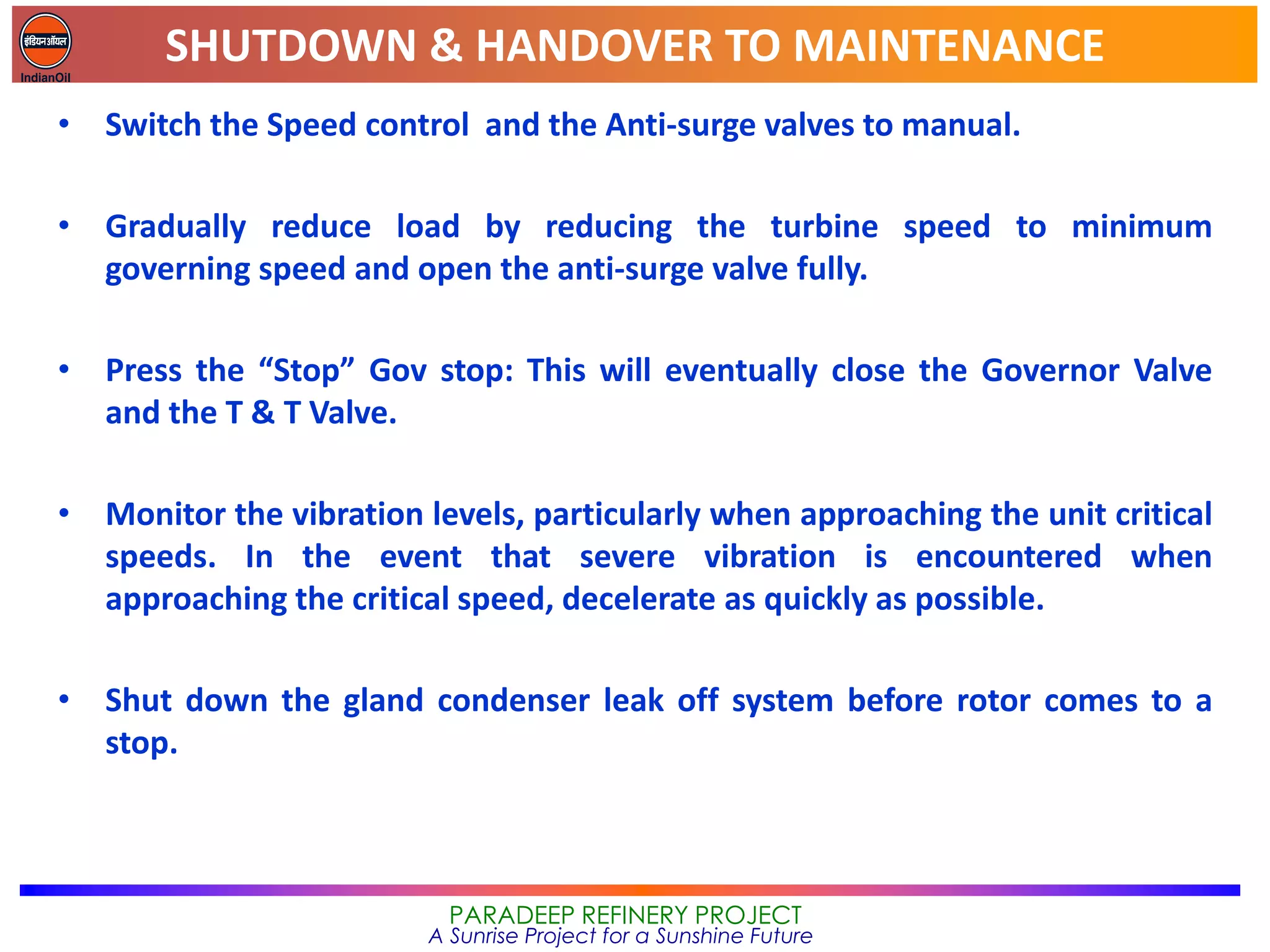 SHUTDOWN & HANDOVER TO MAINTENANCE
PARADEEP REFINERY PROJECT
A Sunrise Project for a Sunshine Future
• Switch the Speed control and the Anti-surge valves to manual.
• Gradually reduce load by reducing the turbine speed to minimum
governing speed and open the anti-surge valve fully.
• Press the “Stop” Gov stop: This will eventually close the Governor Valve
and the T & T Valve.
• Monitor the vibration levels, particularly when approaching the unit critical
speeds. In the event that severe vibration is encountered when
approaching the critical speed, decelerate as quickly as possible.
• Shut down the gland condenser leak off system before rotor comes to a
stop.
 