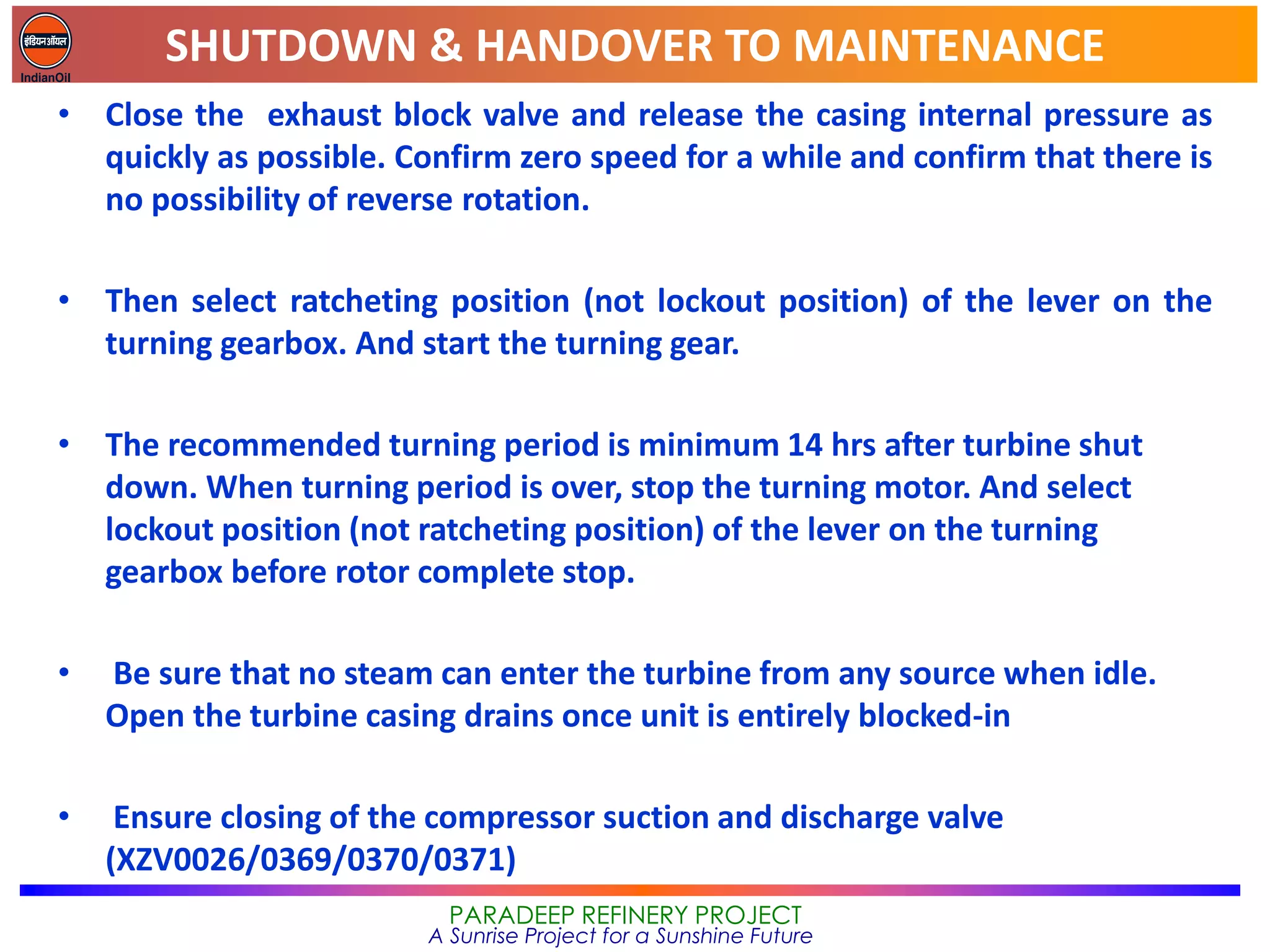 SHUTDOWN & HANDOVER TO MAINTENANCE
PARADEEP REFINERY PROJECT
A Sunrise Project for a Sunshine Future
• Close the exhaust block valve and release the casing internal pressure as
quickly as possible. Confirm zero speed for a while and confirm that there is
no possibility of reverse rotation.
• Then select ratcheting position (not lockout position) of the lever on the
turning gearbox. And start the turning gear.
• The recommended turning period is minimum 14 hrs after turbine shut
down. When turning period is over, stop the turning motor. And select
lockout position (not ratcheting position) of the lever on the turning
gearbox before rotor complete stop.
• Be sure that no steam can enter the turbine from any source when idle.
Open the turbine casing drains once unit is entirely blocked-in
• Ensure closing of the compressor suction and discharge valve
(XZV0026/0369/0370/0371)
 