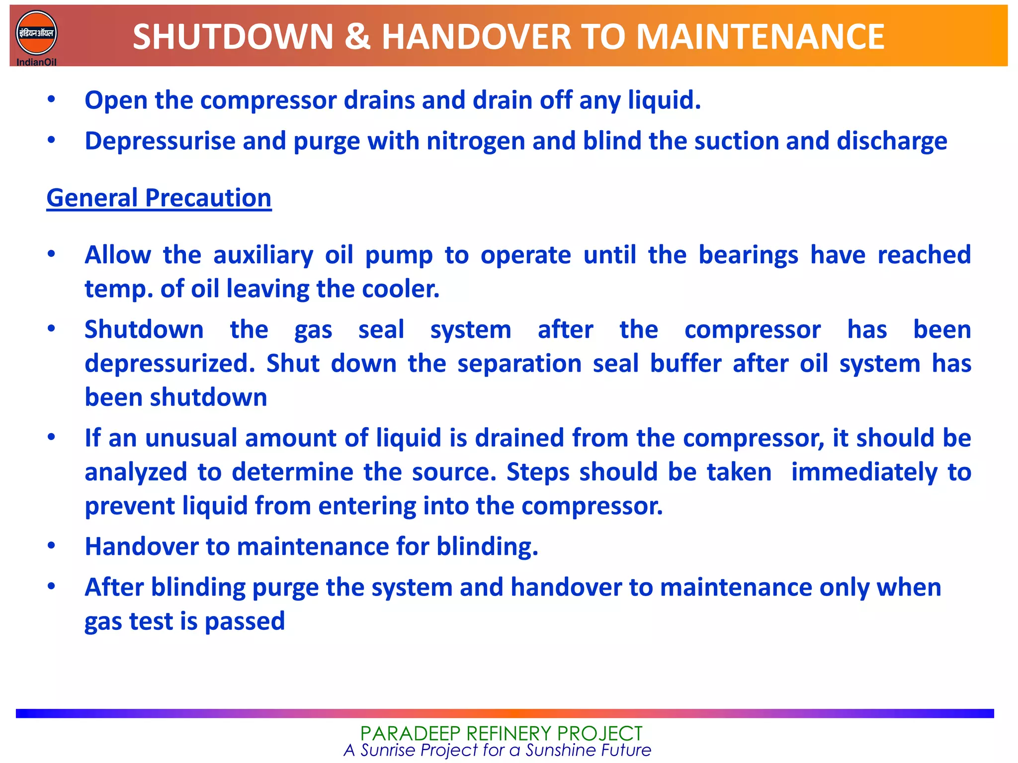 SHUTDOWN & HANDOVER TO MAINTENANCE
PARADEEP REFINERY PROJECT
A Sunrise Project for a Sunshine Future
• Open the compressor drains and drain off any liquid.
• Depressurise and purge with nitrogen and blind the suction and discharge
General Precaution
• Allow the auxiliary oil pump to operate until the bearings have reached
temp. of oil leaving the cooler.
• Shutdown the gas seal system after the compressor has been
depressurized. Shut down the separation seal buffer after oil system has
been shutdown
• If an unusual amount of liquid is drained from the compressor, it should be
analyzed to determine the source. Steps should be taken immediately to
prevent liquid from entering into the compressor.
• Handover to maintenance for blinding.
• After blinding purge the system and handover to maintenance only when
gas test is passed
 