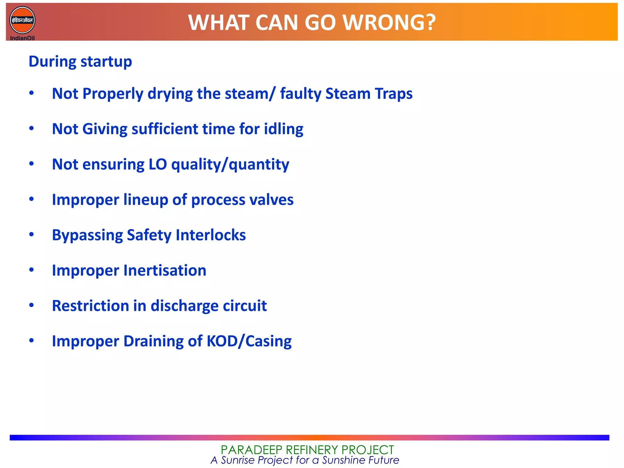WHAT CAN GO WRONG?
PARADEEP REFINERY PROJECT
A Sunrise Project for a Sunshine Future
During startup
• Not Properly drying the steam/ faulty Steam Traps
• Not Giving sufficient time for idling
• Not ensuring LO quality/quantity
• Improper lineup of process valves
• Bypassing Safety Interlocks
• Improper Inertisation
• Restriction in discharge circuit
• Improper Draining of KOD/Casing
 
