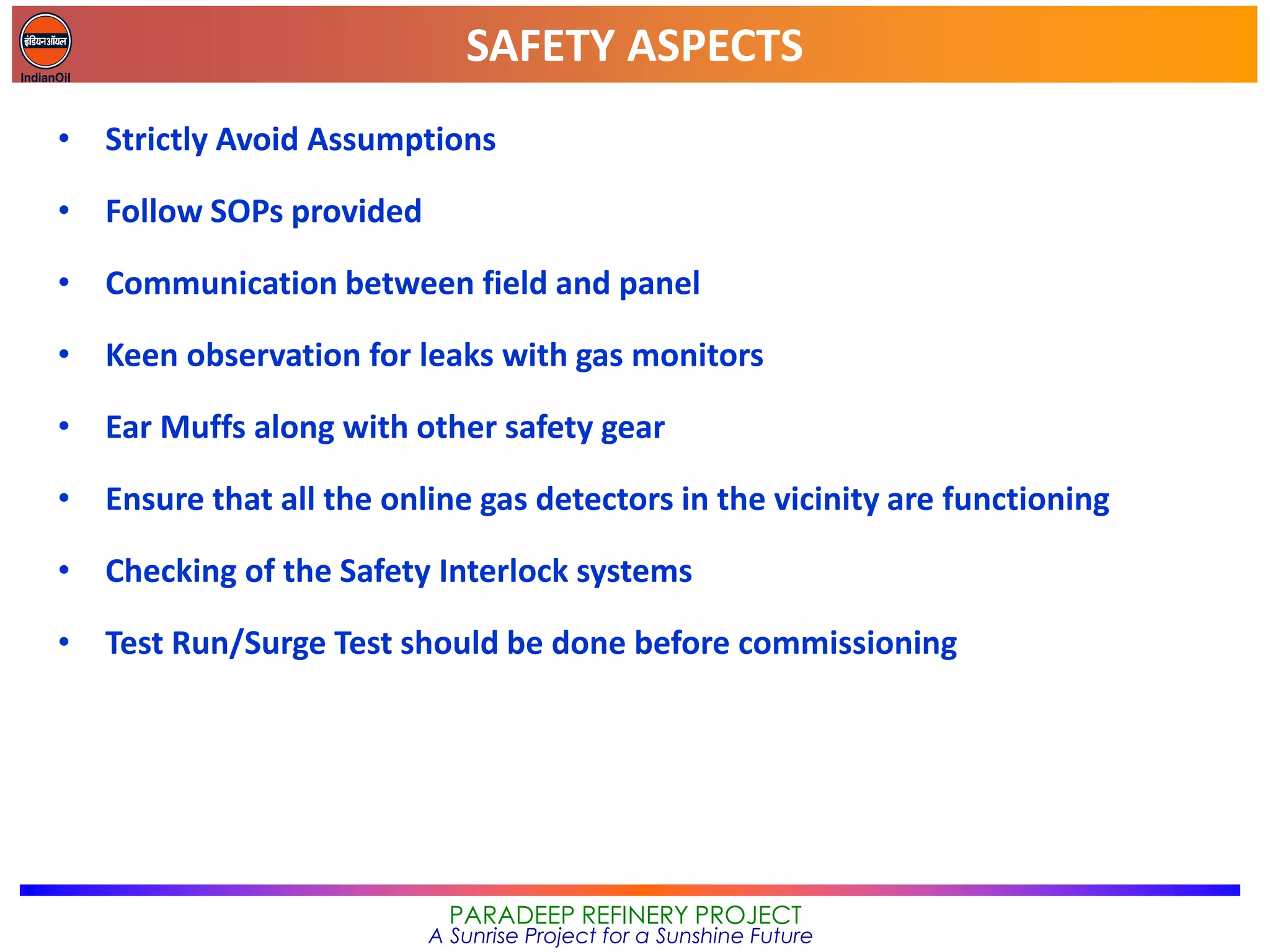 SAFETY ASPECTS
PARADEEP REFINERY PROJECT
A Sunrise Project for a Sunshine Future
• Strictly Avoid Assumptions
• Follow SOPs provided
• Communication between field and panel
• Keen observation for leaks with gas monitors
• Ear Muffs along with other safety gear
• Ensure that all the online gas detectors in the vicinity are functioning
• Checking of the Safety Interlock systems
• Test Run/Surge Test should be done before commissioning
 