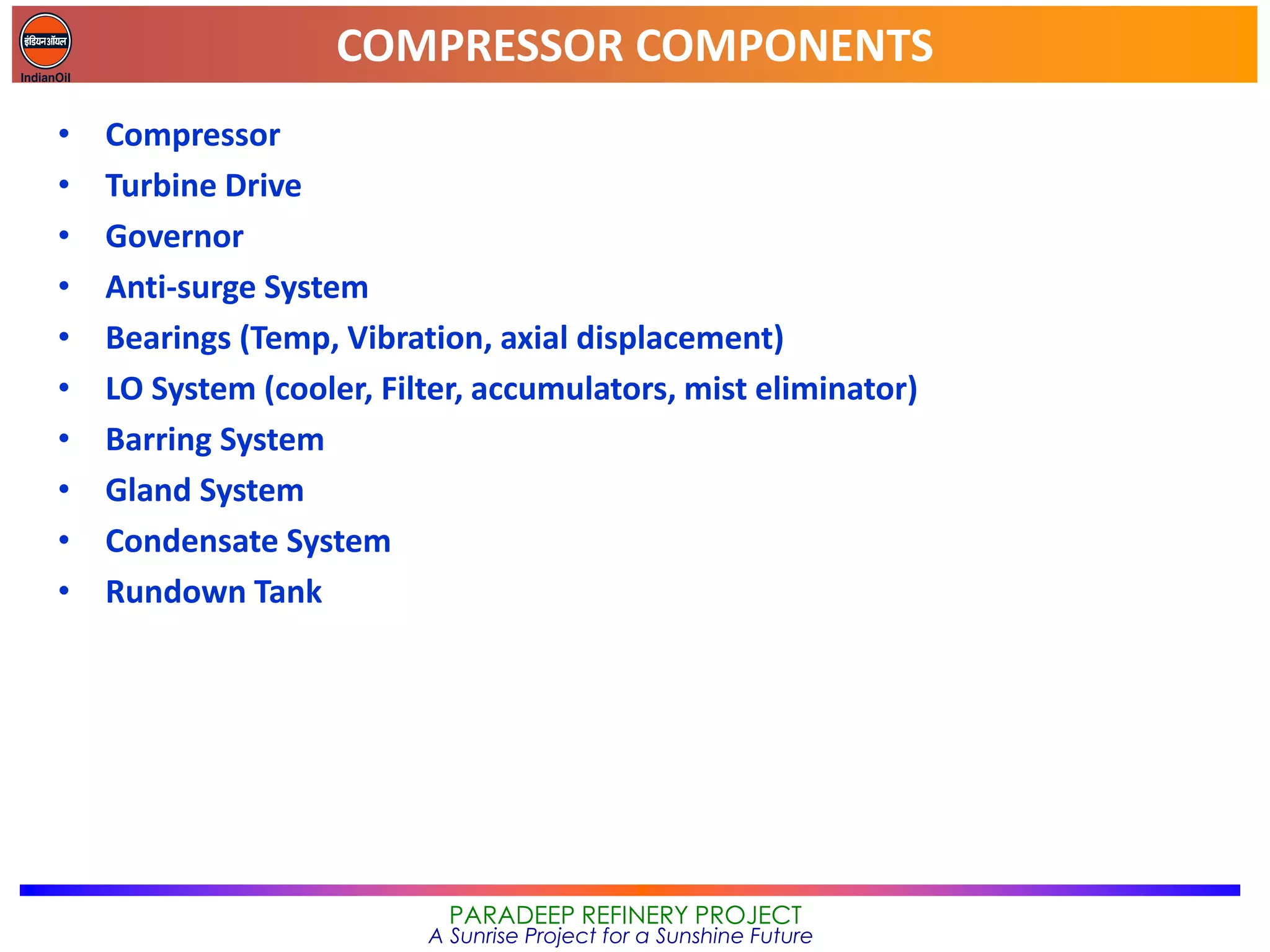 COMPRESSOR COMPONENTS
PARADEEP REFINERY PROJECT
A Sunrise Project for a Sunshine Future
• Compressor
• Turbine Drive
• Governor
• Anti-surge System
• Bearings (Temp, Vibration, axial displacement)
• LO System (cooler, Filter, accumulators, mist eliminator)
• Barring System
• Gland System
• Condensate System
• Rundown Tank
 