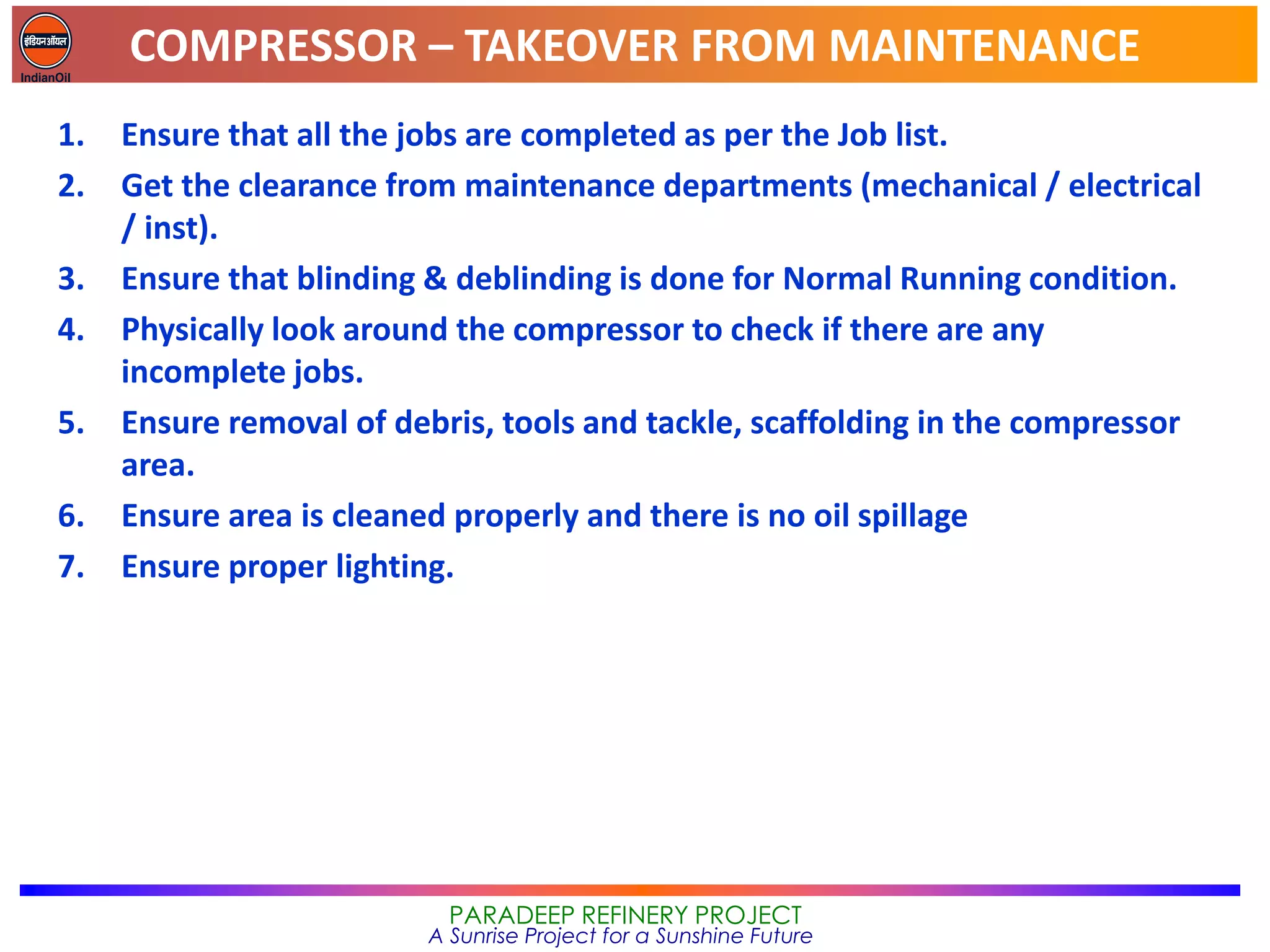 COMPRESSOR – TAKEOVER FROM MAINTENANCE
PARADEEP REFINERY PROJECT
A Sunrise Project for a Sunshine Future
1. Ensure that all the jobs are completed as per the Job list.
2. Get the clearance from maintenance departments (mechanical / electrical
/ inst).
3. Ensure that blinding & deblinding is done for Normal Running condition.
4. Physically look around the compressor to check if there are any
incomplete jobs.
5. Ensure removal of debris, tools and tackle, scaffolding in the compressor
area.
6. Ensure area is cleaned properly and there is no oil spillage
7. Ensure proper lighting.
 