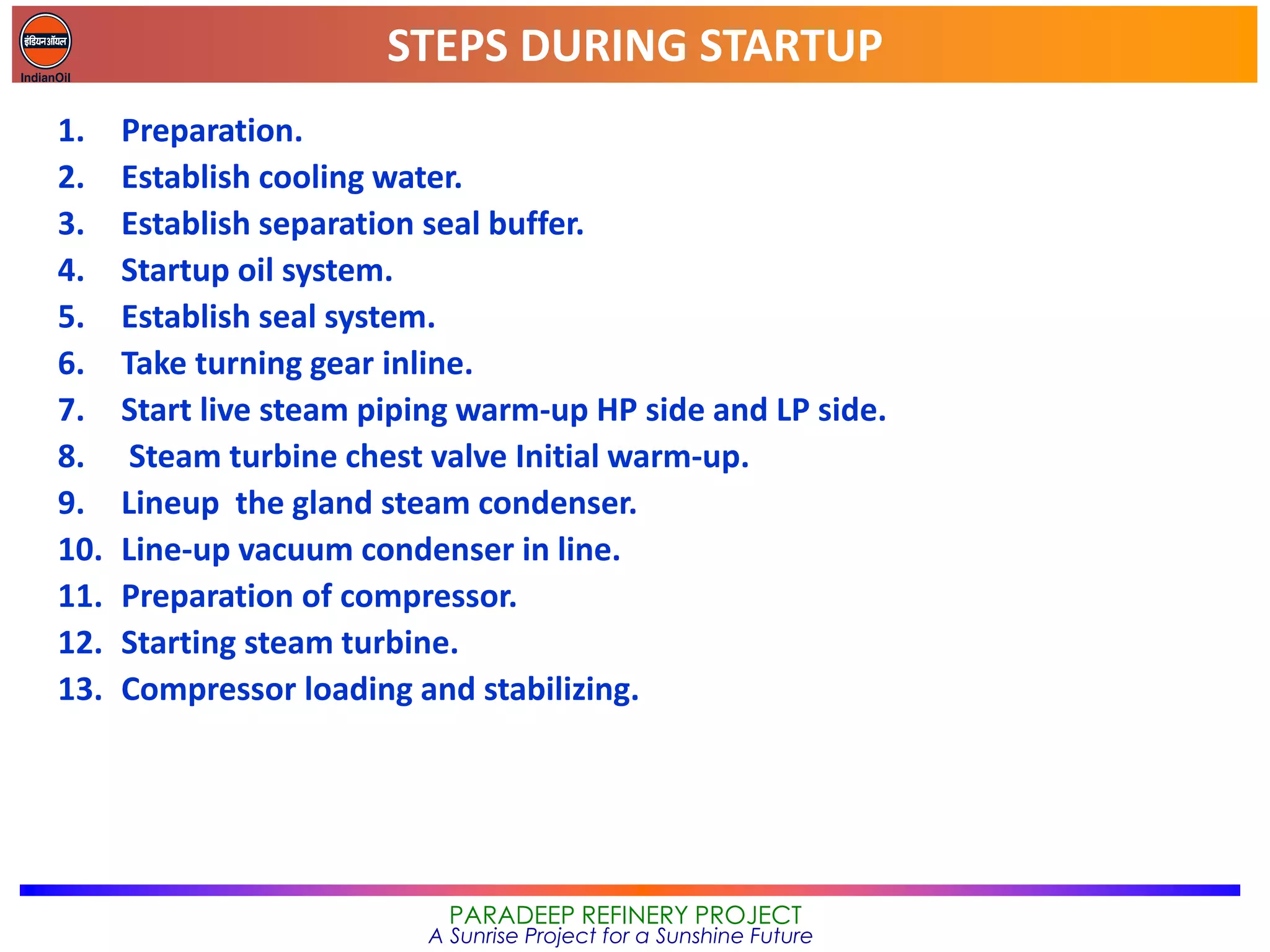 STEPS DURING STARTUP
PARADEEP REFINERY PROJECT
A Sunrise Project for a Sunshine Future
1. Preparation.
2. Establish cooling water.
3. Establish separation seal buffer.
4. Startup oil system.
5. Establish seal system.
6. Take turning gear inline.
7. Start live steam piping warm-up HP side and LP side.
8. Steam turbine chest valve Initial warm-up.
9. Lineup the gland steam condenser.
10. Line-up vacuum condenser in line.
11. Preparation of compressor.
12. Starting steam turbine.
13. Compressor loading and stabilizing.
 