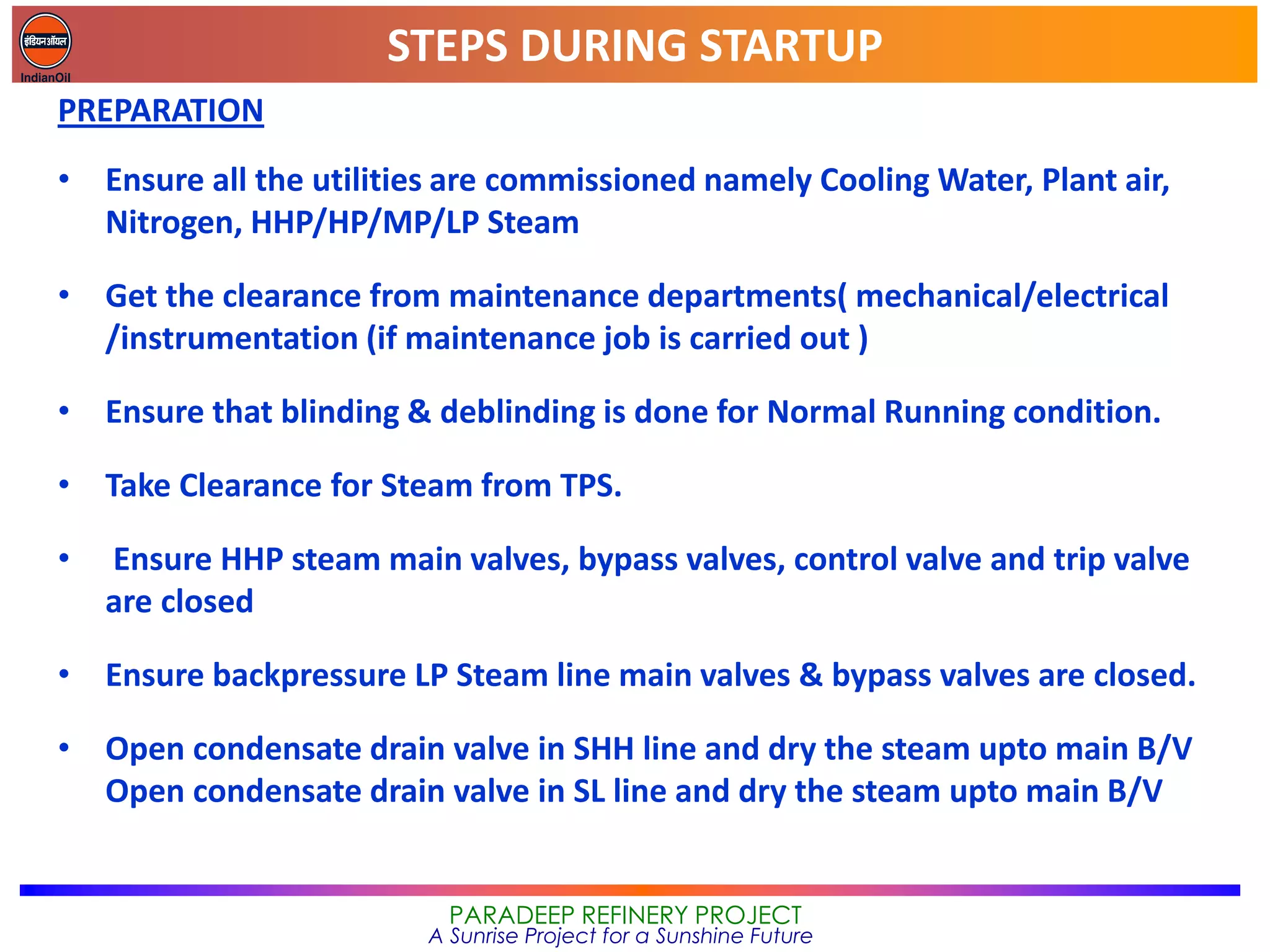 STEPS DURING STARTUP
PARADEEP REFINERY PROJECT
A Sunrise Project for a Sunshine Future
PREPARATION
• Ensure all the utilities are commissioned namely Cooling Water, Plant air,
Nitrogen, HHP/HP/MP/LP Steam
• Get the clearance from maintenance departments( mechanical/electrical
/instrumentation (if maintenance job is carried out )
• Ensure that blinding & deblinding is done for Normal Running condition.
• Take Clearance for Steam from TPS.
• Ensure HHP steam main valves, bypass valves, control valve and trip valve
are closed
• Ensure backpressure LP Steam line main valves & bypass valves are closed.
• Open condensate drain valve in SHH line and dry the steam upto main B/V
Open condensate drain valve in SL line and dry the steam upto main B/V
 