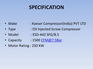SPECIFICATION
• Make : Kaeser Compressor(India) PVT LTD
• Type : Oil Injected Screw Compressor
• Model : ESD-442 SFG/8.5
• Capacity : 1500 CFM@7.5Bar
• Motor Rating : 250 KW
 