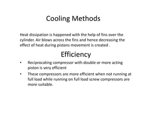 Cooling Methods
Heat dissipation is happened with the help of fins over the
cylinder. Air blows across the fins and hence decreasing the
effect of heat during pistons movement is created .
Efficiency
• Reciprocating compressor with double or more acting
piston is very efficient
• These compressors are more efficient when not running at
full load while running on full load screw compressors are
more suitable.
 
