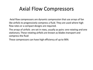 Axial Flow Compressors
Axial flow compressors are dynamic compression that use arrays of fan
like airfoils to progressively compress a fluid. They are used where high
flow rates or a compact designs are required.
The arrays of airfoils are set in rows, usually as pairs: one rotating and one
stationary. These rotating airfoils are known as blades transport and
compress the fluid
These compressors can have high efficiency of up to 90%
 