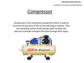 Compressor
Compressor is the mechanical equipment which is used to
increase the pressure of the air by reducing its volume. They
are somehow similar to the pumps both increase the
pressure and both transport the fluid through their pipes.
 