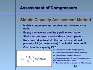14
• Isolate compressor and receiver and close receiver
outlet
• Empty the receiver and the pipeline from water
• Start the compressor and activate the stopwatch
• Note time taken to attain the normal operational
pressure P2 (in the receiver) from initial pressure P1
• Calculate the capacity FAD:
Simple Capacity Assessment Method
Assessment of CompressorsAssessment of Compressors
P2 = Final pressure after filling (kg/cm2a)
P1 = Initial pressure (kg/cm2a) after bleeding)
P0 = Atmospheric pressure (kg/cm2a)
V = Storage volume in m3 which includes receiver,
after cooler and delivery piping
T = Time take to build up pressure to P2 in minutes
 