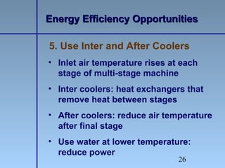 26
5. Use Inter and After Coolers
• Inlet air temperature rises at each
stage of multi-stage machine
• Inter coolers: heat exchangers that
remove heat between stages
• After coolers: reduce air temperature
after final stage
• Use water at lower temperature:
reduce power
Energy Efficiency OpportunitiesEnergy Efficiency Opportunities
 