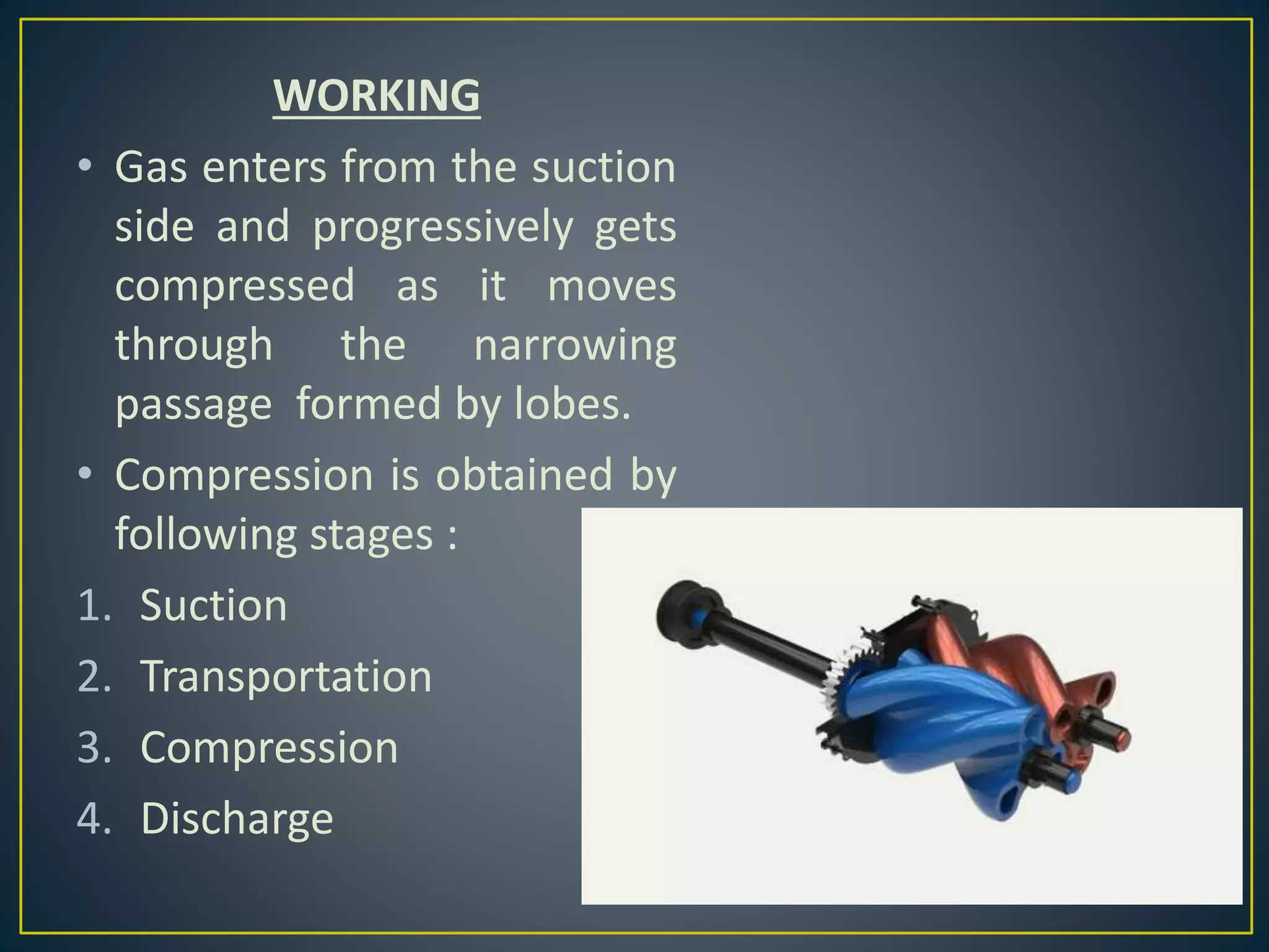 WORKING
• Gas enters from the suction
side and progressively gets
compressed as it moves
through the narrowing
passage formed by lobes.
• Compression is obtained by
following stages :
1. Suction
2. Transportation
3. Compression
4. Discharge
 