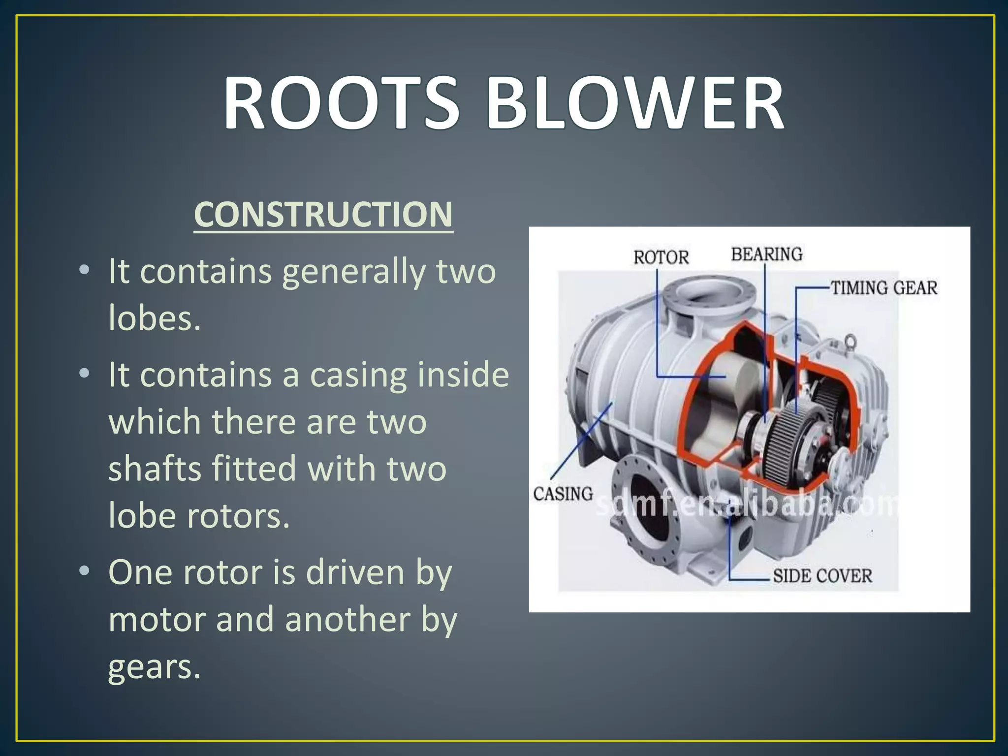 CONSTRUCTION
• It contains generally two
lobes.
• It contains a casing inside
which there are two
shafts fitted with two
lobe rotors.
• One rotor is driven by
motor and another by
gears.
 