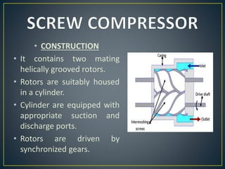 • CONSTRUCTION
• It contains two mating
helically grooved rotors.
• Rotors are suitably housed
in a cylinder.
• Cylinder are equipped with
appropriate suction and
discharge ports.
• Rotors are driven by
synchronized gears.
 