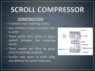 CONSTRUCTION
• It contains two matching scrolls.
• One of them is fixed and other free
to orbit.
• These scrolls form series of space
packets between two mounting
spirals.
• These spaces are filled by gases
while in working condition.
• Suction take space at outer edge
and delivery for center fixed port.
 