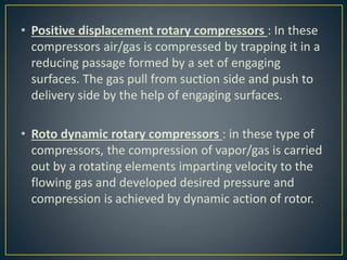• Positive displacement rotary compressors : In these
compressors air/gas is compressed by trapping it in a
reducing passage formed by a set of engaging
surfaces. The gas pull from suction side and push to
delivery side by the help of engaging surfaces.
• Roto dynamic rotary compressors : in these type of
compressors, the compression of vapor/gas is carried
out by a rotating elements imparting velocity to the
flowing gas and developed desired pressure and
compression is achieved by dynamic action of rotor.
 