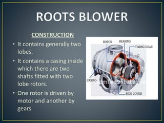 CONSTRUCTION
• It contains generally two
lobes.
• It contains a casing inside
which there are two
shafts fitted with two
lobe rotors.
• One rotor is driven by
motor and another by
gears.
 
