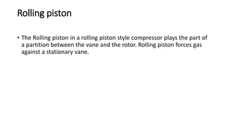 Rolling piston
• The Rolling piston in a rolling piston style compressor plays the part of
a partition between the vane and the rotor. Rolling piston forces gas
against a stationary vane.
 