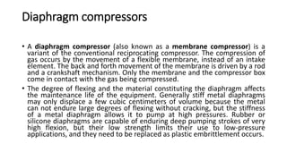 Diaphragm compressors
• A diaphragm compressor (also known as a membrane compressor) is a
variant of the conventional reciprocating compressor. The compression of
gas occurs by the movement of a flexible membrane, instead of an intake
element. The back and forth movement of the membrane is driven by a rod
and a crankshaft mechanism. Only the membrane and the compressor box
come in contact with the gas being compressed.
• The degree of flexing and the material constituting the diaphragm affects
the maintenance life of the equipment. Generally stiff metal diaphragms
may only displace a few cubic centimeters of volume because the metal
can not endure large degrees of flexing without cracking, but the stiffness
of a metal diaphragm allows it to pump at high pressures. Rubber or
silicone diaphragms are capable of enduring deep pumping strokes of very
high flexion, but their low strength limits their use to low-pressure
applications, and they need to be replaced as plastic embrittlement occurs.
 