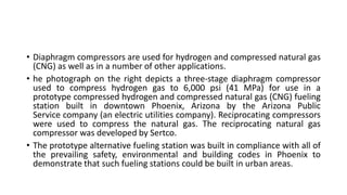 • Diaphragm compressors are used for hydrogen and compressed natural gas
(CNG) as well as in a number of other applications.
• he photograph on the right depicts a three-stage diaphragm compressor
used to compress hydrogen gas to 6,000 psi (41 MPa) for use in a
prototype compressed hydrogen and compressed natural gas (CNG) fueling
station built in downtown Phoenix, Arizona by the Arizona Public
Service company (an electric utilities company). Reciprocating compressors
were used to compress the natural gas. The reciprocating natural gas
compressor was developed by Sertco.
• The prototype alternative fueling station was built in compliance with all of
the prevailing safety, environmental and building codes in Phoenix to
demonstrate that such fueling stations could be built in urban areas.
 