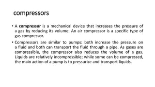 compressors
• A compressor is a mechanical device that increases the pressure of
a gas by reducing its volume. An air compressor is a specific type of
gas compressor.
• Compressors are similar to pumps: both increase the pressure on
a fluid and both can transport the fluid through a pipe. As gases are
compressible, the compressor also reduces the volume of a gas.
Liquids are relatively incompressible; while some can be compressed,
the main action of a pump is to pressurize and transport liquids.
 