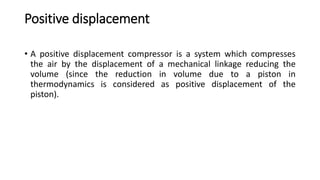 Positive displacement
• A positive displacement compressor is a system which compresses
the air by the displacement of a mechanical linkage reducing the
volume (since the reduction in volume due to a piston in
thermodynamics is considered as positive displacement of the
piston).
 