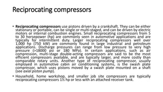 Reciprocating compressors
• Reciprocating compressors use pistons driven by a crankshaft. They can be either
stationary or portable, can be single or multi-staged, and can be driven by electric
motors or internal combustion engines. Small reciprocating compressors from 5
to 30 horsepower (hp) are commonly seen in automotive applications and are
typically for intermittent duty. Larger reciprocating compressors well over
1,000 hp (750 kW) are commonly found in large industrial and petroleum
applications. Discharge pressures can range from low pressure to very high
pressure (>18000 psi or 180 MPa). In certain applications, such as air
compression, multi-stage double-acting compressors are said to be the most
efficient compressors available, and are typically larger, and more costly than
comparable rotary units. Another type of reciprocating compressor, usually
employed in automotive cabin air conditioning systems, is the swash plate
compressor, which uses pistons moved by a swash plate mounted on a shaft
(see axial piston pump).
• Household, home workshop, and smaller job site compressors are typically
reciprocating compressors 1½ hp or less with an attached receiver tank.
 