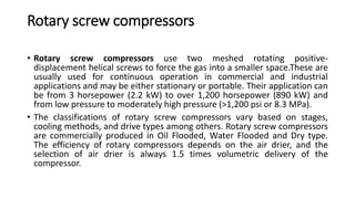 Rotary screw compressors
• Rotary screw compressors use two meshed rotating positive-
displacement helical screws to force the gas into a smaller space.These are
usually used for continuous operation in commercial and industrial
applications and may be either stationary or portable. Their application can
be from 3 horsepower (2.2 kW) to over 1,200 horsepower (890 kW) and
from low pressure to moderately high pressure (>1,200 psi or 8.3 MPa).
• The classifications of rotary screw compressors vary based on stages,
cooling methods, and drive types among others. Rotary screw compressors
are commercially produced in Oil Flooded, Water Flooded and Dry type.
The efficiency of rotary compressors depends on the air drier, and the
selection of air drier is always 1.5 times volumetric delivery of the
compressor.
 