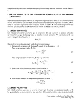 Las pérdidas de potencia en unidades de engranaje de marcha pueden ser estimados usando la Figura
4.
5 MÉTODOS PARA EL CÁLCULO DE TEMPERATURA DE SALIDA, CABEZAL Y POTENCIA EN
COMPRESORES
Los métodos de cálculo para sistemas de compresión disponibles en la literatura se fundamentan en el
modelo termodinámico que describe la trayectoria de compresión como un proceso reversible, o bien,
como un proceso que presenta desviaciones del modelo reversible. A continuación se presentan dos
métodos que se ajustan a estos fundamentos: el método isentrópico y el método poliprótico.
5.1 MÉTODO ISENTRÓPICO
Este método tiene como fundamento que la compresión del gas ocurre en un proceso adiabático
reversible. Para un gas ideal este proceso se describe mediante la relación PVk
= constante, donde k se
determina a partir de la Ecuación 3.
k=Cp/Cv (3)
El procedimiento de cálculo a seguir puede describirse como sigue:
1. Cálculo de la temperatura de descarga T2 a partir de las Ecuaciones 4 o 5.
Para compresores enfriados, Z ≈ 1,0:
T2=T1⋅(P2
P1
)
k−1
k
(4)
Para compresores sin enfriamiento, Z ≈ 1,0 y ηis conocido:
T2=T1⋅[1+
(P2/P1)
k −1
k
−1
ηis
] (5)
2. Calculo del cabezal isentrópico a partir de la Ecuación 6.
His=
1
Fd1
[Z⋅R⋅T1
M ]⋅[ k
k−1 ]⋅
[(P2
P1
)
(k−1)
k
−1
] (6)
3. Calculo de la potencia de compresión a partir de la Ecuación 7.
PG=
W⋅H poli
Fd2
⋅ηis
(7)
5.2 MÉTODO POLIPRÓTICO
Este método establece que existe un aumento en la entropía durante el proceso de compresión, donde
los gases adoptan un comportamiento real que difiere del modelo isentrópico y que es producto de la
Preparado por: Ing. Guillermo Ruiz, MSc., Esp.
Enero, 2023. Pág. 3/7
 