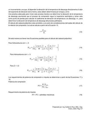 un inconveniente y es que, al depender la elevación de la temperatura de descarga directamente al valor
del exponente de elevación de la misma, estos deben determinarse por ensayo y error.
Una practica adecuada para iniciar este proceso iterativo es determinar la elevación de la temperatura
de descarga asumiendo que el proceso de compresión sigue la trayectoria isentrópica y tomar esta
como punto de partida para calcular el coeficiente de elevación de temperatura a la descarga, m2, para
determinar la elevación de temperatura de descarga del proceso politrópico.
El cálculo del cabezal poliprótico esta sometido a una serie de consideraciones derivadas del cálculo de
la relación de compresión, la cual se calcula a partir de la Ecuación 12.
r=
P2máx
P1
(12)
De esta manera se tienen tres Ecuaciones posibles para el cálculo del cabezal poliprótico:
Para hidrocarburos con r < 3:
H poli=
1
Fd1
[Z⋅R⋅T1
M ]⋅
[ n
n−1 ]⋅
[(P2
P1
)
(k−1)
k
−1
] (14)
Para hidrocarburos con r > 3:
H poli=
1
Fd1
[Z⋅R⋅T1
M ]⋅
[1
m ]⋅
[(P2
P1
)
m
−1
] (15)
Para Z ≈ 1,0:
H poli=
1
Fd1
[Z⋅R⋅T1
M ]⋅
[k⋅ηpoli
k−1 ]⋅
[(P2
P1
)
(k−1)
k⋅ηpoli
−1
] (16)
Los requerimientos de potencia de compresión e impulso se determinan a partir de las Ecuaciones 17 y
18.
Potencia de compresión
PG=
W⋅H poli
Fd2⋅ηpoli
(17)
Requerimiento de potencia de impulso
PF=PG + pérdidas mecánicas (18)
Preparado por: Ing. Guillermo Ruiz, MSc., Esp.
Enero, 2023. Pág. 5/7
 
